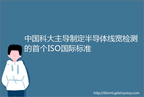 中国科大主导制定半导体线宽检测的首个ISO国际标准